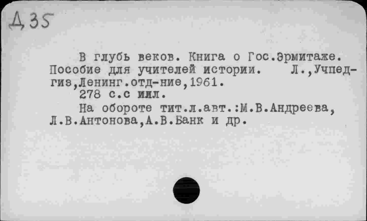 ﻿В глубь веков. Книга о Гос.Эрмитаже.
Пособие для учителей истории. Л.,Учпедгиз, Ленинг. отд- ние, 1961.
278 с.с иял.
На обороте тит.л.авт.:М.В.Андреева, Л.В.Антонова,А.В.Банк и др.